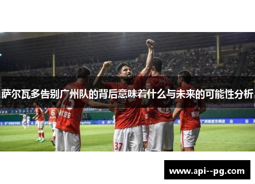 萨尔瓦多告别广州队的背后意味着什么与未来的可能性分析 萨尔瓦多告别广州队的背后意味着什么与未来的可能性分析