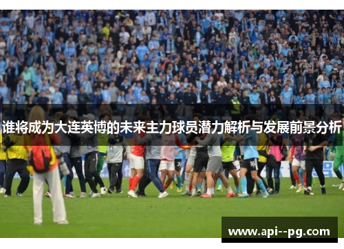 谁将成为大连英博的未来主力球员潜力解析与发展前景分析 谁将成为大连英博的未来主力球员潜力解析与发展前景分析