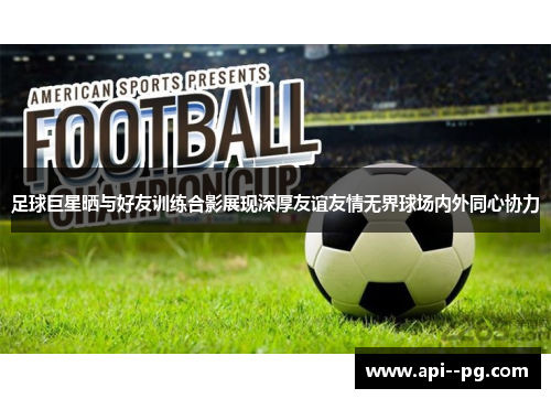 足球巨星晒与好友训练合影展现深厚友谊友情无界球场内外同心协力 足球巨星晒与好友训练合影展现深厚友谊友情无界球场内外同心协力