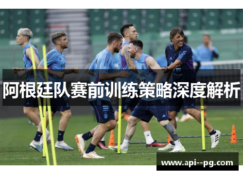 阿根廷队赛前训练策略深度解析 阿根廷队赛前训练策略深度解析
