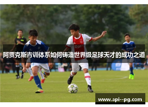 阿贾克斯青训体系如何铸造世界级足球天才的成功之道 阿贾克斯青训体系如何铸造世界级足球天才的成功之道