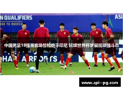 中国男足18强赛客场惊险绝平印尼 延续世界杯梦展现顽强斗志