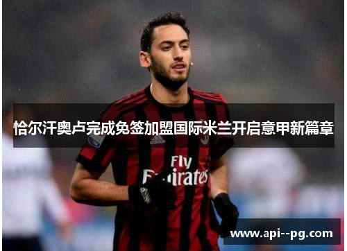 恰尔汗奥卢完成免签加盟国际米兰开启意甲新篇章
