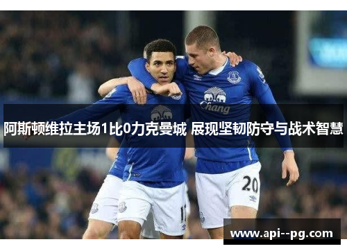 阿斯顿维拉主场1比0力克曼城 展现坚韧防守与战术智慧 阿斯顿维拉主场1比0力克曼城 展现坚韧防守与战术智慧