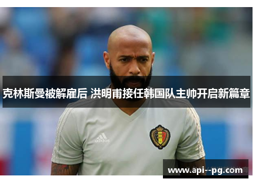 克林斯曼被解雇后 洪明甫接任韩国队主帅开启新篇章 克林斯曼被解雇后 洪明甫接任韩国队主帅开启新篇章