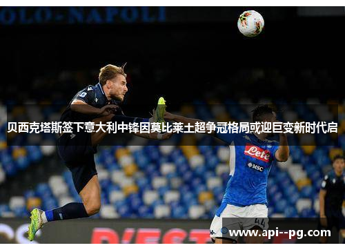 贝西克塔斯签下意大利中锋因莫比莱土超争冠格局或迎巨变新时代启